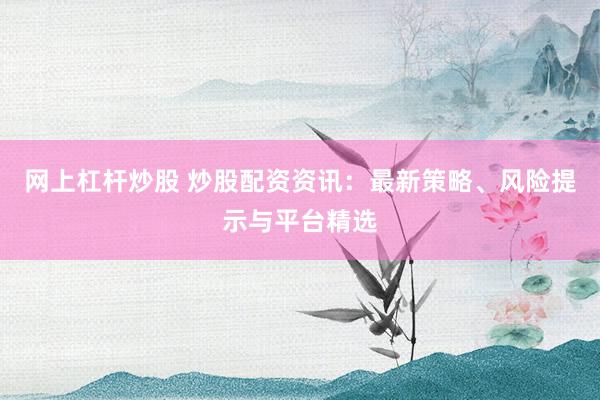 网上杠杆炒股 炒股配资资讯：最新策略、风险提示与平台精选