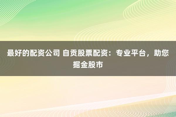 最好的配资公司 自贡股票配资:专业平台,助您掘金股市