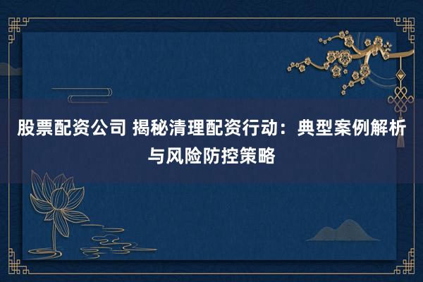 股票配资公司 揭秘清理配资行动:典型案例解析与风险防控策略