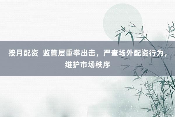 按月配资 监管层重拳出击,严查场外配资行为,维护市场秩序