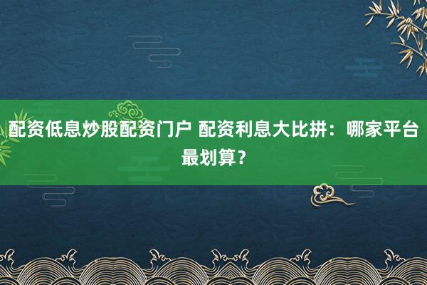 配资低息炒股配资门户 配资利息大比拼：哪家平台最划算？