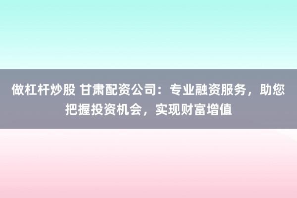 做杠杆炒股 甘肃配资公司：专业融资服务，助您把握投资机会，实现财富增值