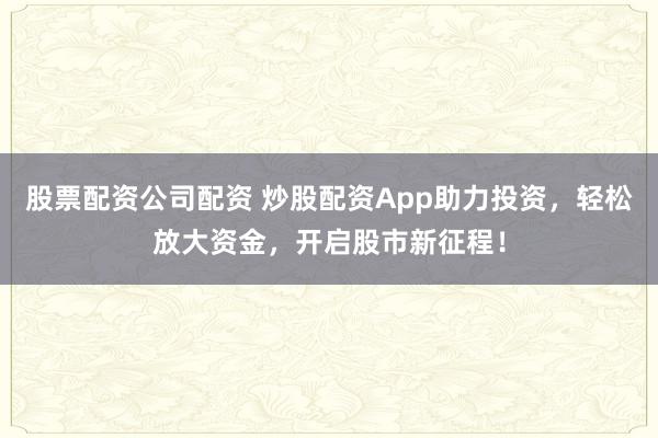 股票配资公司配资 炒股配资App助力投资，轻松放大资金，开启股市新征程！