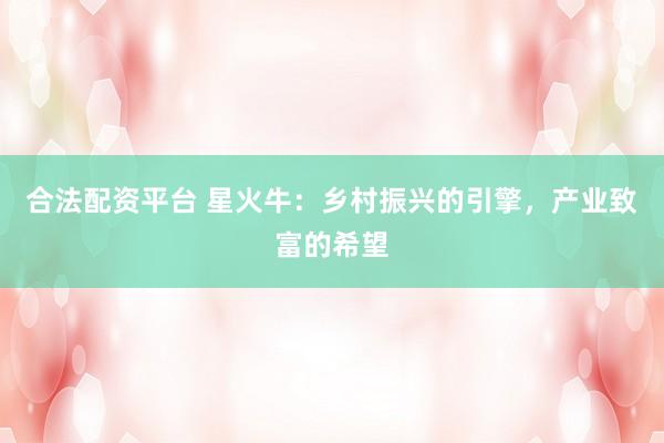 合法配资平台 星火牛：乡村振兴的引擎，产业致富的希望