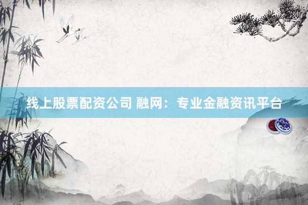 线上股票配资公司 融网：专业金融资讯平台