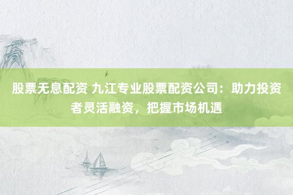股票无息配资 九江专业股票配资公司：助力投资者灵活融资，把握市场机遇