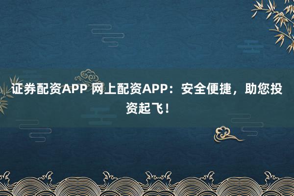 证券配资APP 网上配资APP：安全便捷，助您投资起飞！