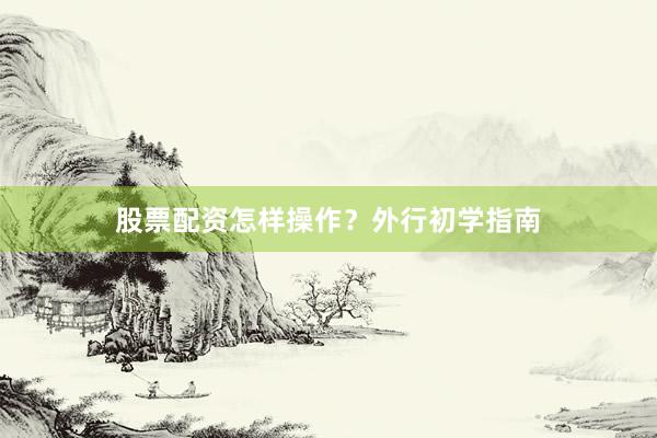 股票配资怎样操作?外行初学指南