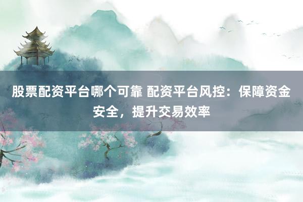 股票配资平台哪个可靠 配资平台风控：保障资金安全，提升交易效率