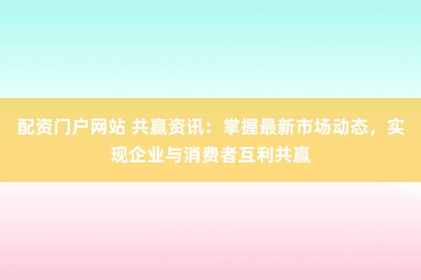 配资门户网站 共赢资讯：掌握最新市场动态，实现企业与消费者互利共赢