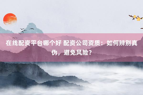 在线配资平台哪个好 配资公司资质：如何辨别真伪，避免风险？