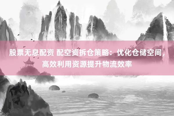 股票无息配资 配空资拆仓策略：优化仓储空间，高效利用资源提升物流效率