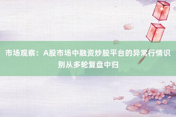 市场观察：A股市场中融资炒股平台的异常行情识别从多轮复盘中归