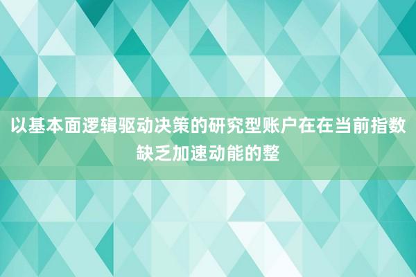 以基本面逻辑驱动决策的研究型账户在在当前指数缺乏加速动能的整