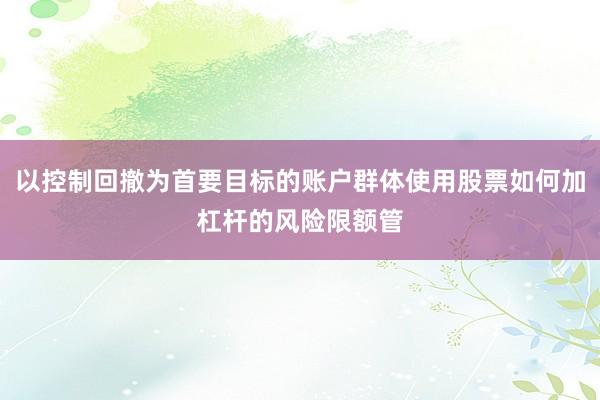 以控制回撤为首要目标的账户群体使用股票如何加杠杆的风险限额管