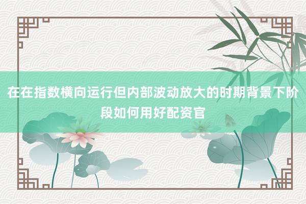 在在指数横向运行但内部波动放大的时期背景下阶段如何用好配资官
