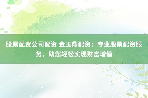 股票配资公司配资 金玉鼎配资:专业股票配资服务,助您轻松实现财富增值