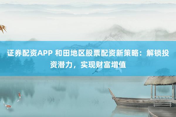 证券配资APP 和田地区股票配资新策略:解锁投资潜力,实现财富增值