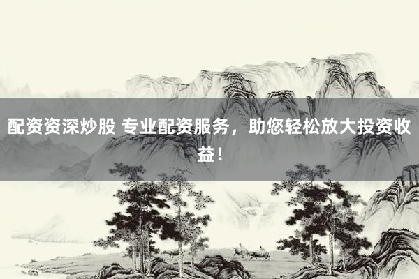 配资资深炒股 专业配资服务，助您轻松放大投资收益！