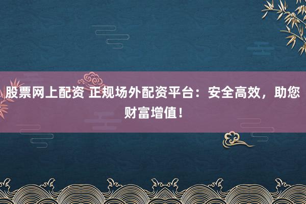 股票网上配资 正规场外配资平台：安全高效，助您财富增值！