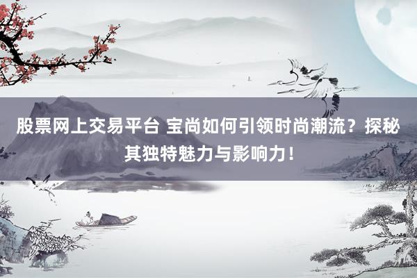股票网上交易平台 宝尚如何引领时尚潮流？探秘其独特魅力与影响力！