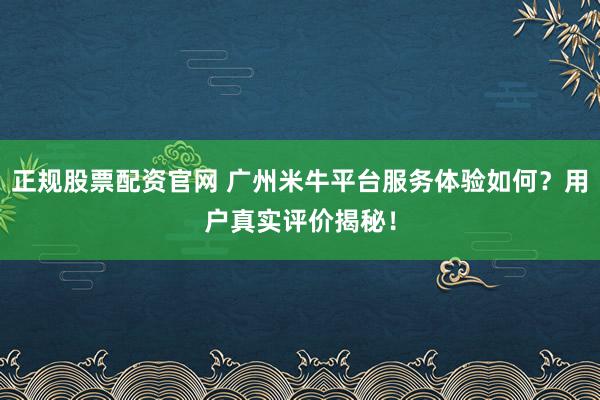 正规股票配资官网 广州米牛平台服务体验如何？用户真实评价揭秘！