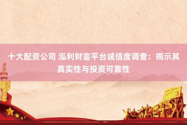 十大配资公司 泓利财富平台诚信度调查：揭示其真实性与投资可靠性