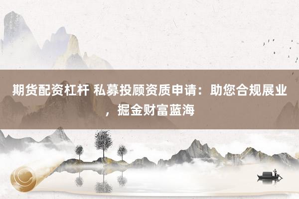 期货配资杠杆 私募投顾资质申请：助您合规展业，掘金财富蓝海