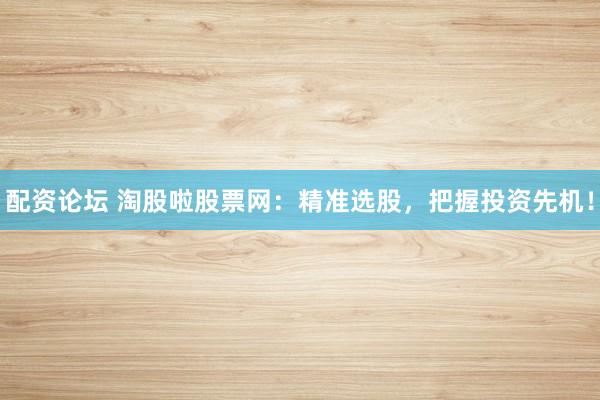配资论坛 淘股啦股票网：精准选股，把握投资先机！