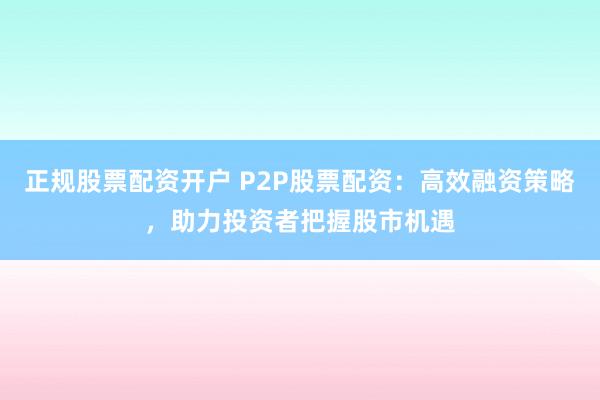 正规股票配资开户 P2P股票配资：高效融资策略，助力投资者把握股市机遇