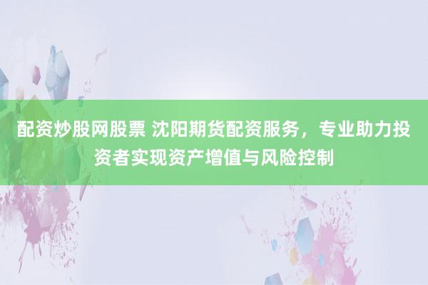 配资炒股网股票 沈阳期货配资服务，专业助力投资者实现资产增值与风险控制