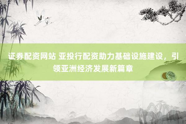 证券配资网站 亚投行配资助力基础设施建设，引领亚洲经济发展新篇章