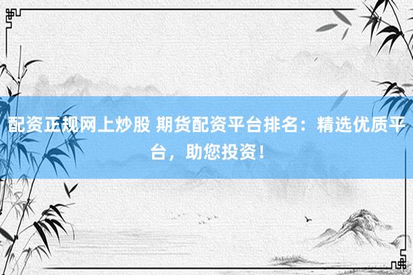 配资正规网上炒股 期货配资平台排名：精选优质平台，助您投资！