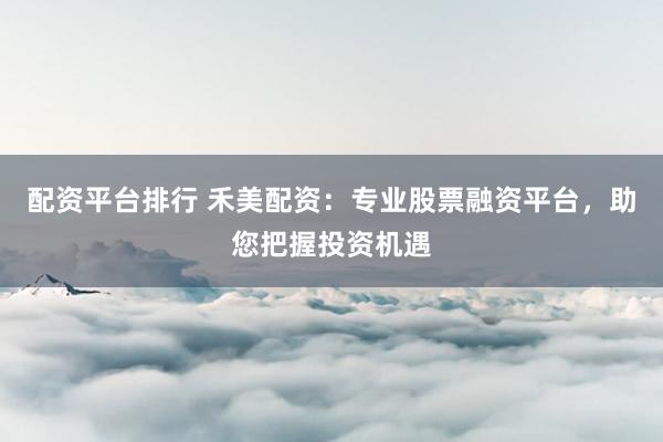 配资平台排行 禾美配资：专业股票融资平台，助您把握投资机遇