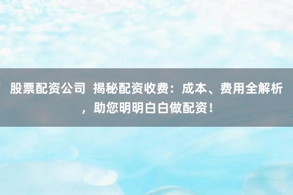 股票配资公司  揭秘配资收费：成本、费用全解析，助您明明白白做配资！