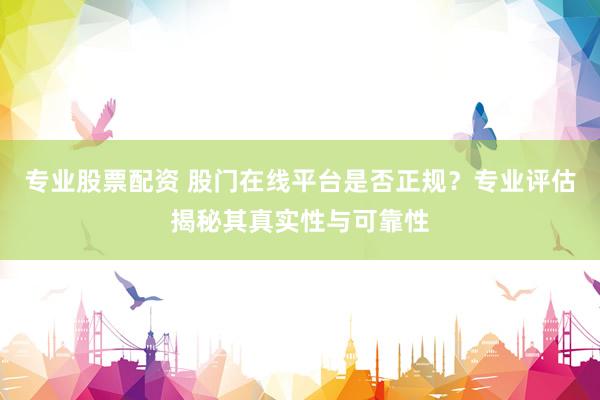 专业股票配资 股门在线平台是否正规？专业评估揭秘其真实性与可靠性