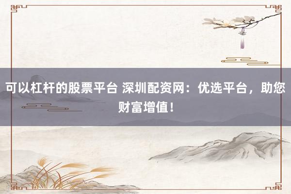 可以杠杆的股票平台 深圳配资网：优选平台，助您财富增值！