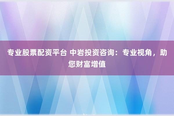 专业股票配资平台 中岩投资咨询：专业视角，助您财富增值