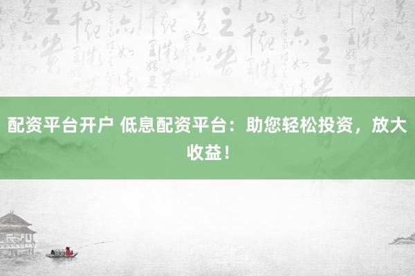配资平台开户 低息配资平台：助您轻松投资，放大收益！