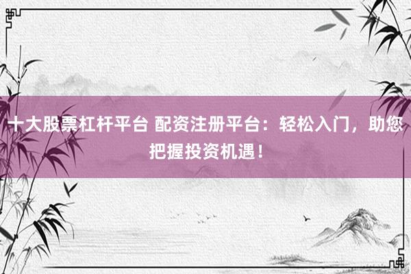十大股票杠杆平台 配资注册平台：轻松入门，助您把握投资机遇！