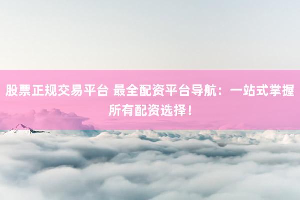 股票正规交易平台 最全配资平台导航：一站式掌握所有配资选择！