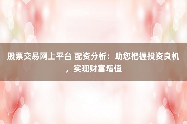 股票交易网上平台 配资分析：助您把握投资良机，实现财富增值