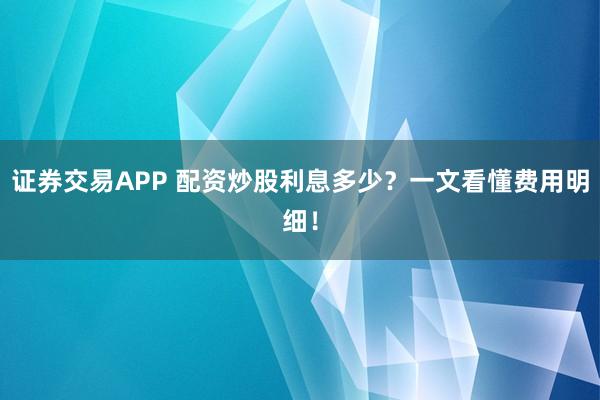 证券交易APP 配资炒股利息多少？一文看懂费用明细！