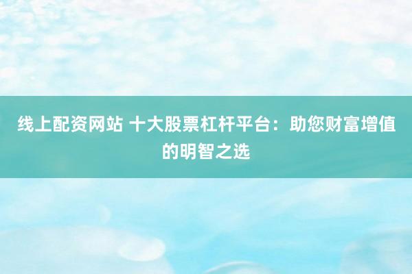 线上配资网站 十大股票杠杆平台：助您财富增值的明智之选