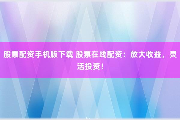 股票配资手机版下载 股票在线配资：放大收益，灵活投资！
