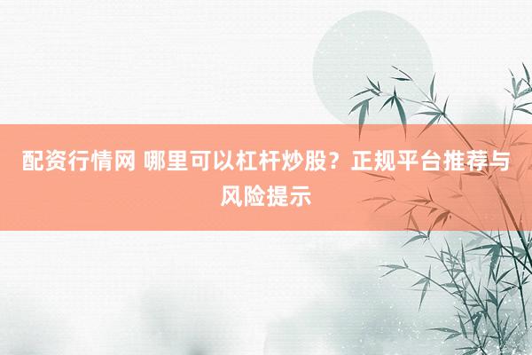 配资行情网 哪里可以杠杆炒股?正规平台推荐与风险提示