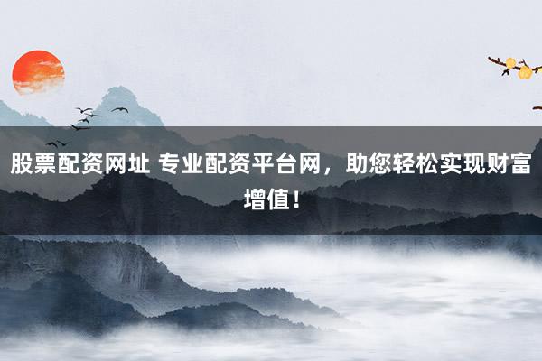 股票配资网址 专业配资平台网，助您轻松实现财富增值！