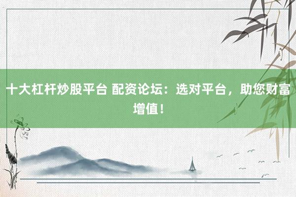 十大杠杆炒股平台 配资论坛：选对平台，助您财富增值！