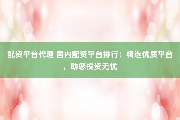 配资平台代理 国内配资平台排行：精选优质平台，助您投资无忧