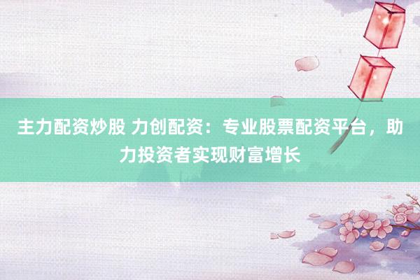 主力配资炒股 力创配资：专业股票配资平台，助力投资者实现财富增长